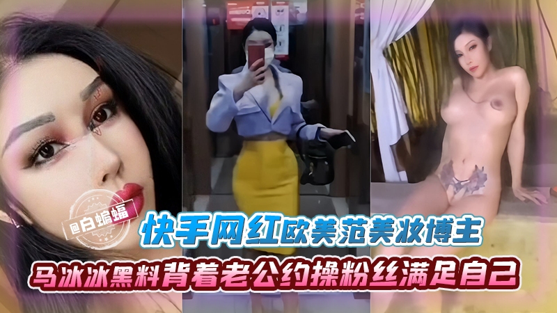 【快手网红-黑料】背着老哥越啪粉丝的欧美范美妆博主“马冰冰”，被背刺曝光出轨视频